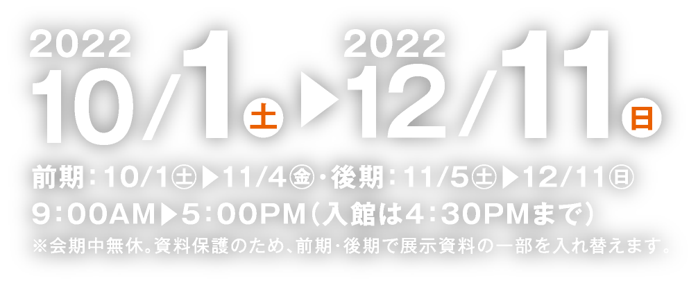 2022年10月1日（土）より12月11日（日）まで（前期：10月1日〜11月4日／後期：11月5日〜12月11日）9:00AM〜5:00PM（入館は4:30PMまで）※会期中無休。資料保護のため、前期・後期で展示資料の一部を入れ替えます。